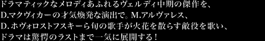 ドラマティックなメロディあふれるヴェルディ中期の傑作を、D.マクヴィカーの才気煥発な演出で。Ｍ.アルヴァレス、D.ホヴォロストフスキーら旬の歌手が火花を散らす敵役を歌い、ドラマは驚愕のラストまで一気に展開する！