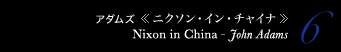 6 アダムズ 《ニクソン・イン・チャイナ》　Nixon in China - John Adams