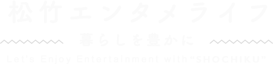 松竹エンタメライフ 暮らしを豊かに Enjoy Entertainment Culture in "SHOCHIKU"